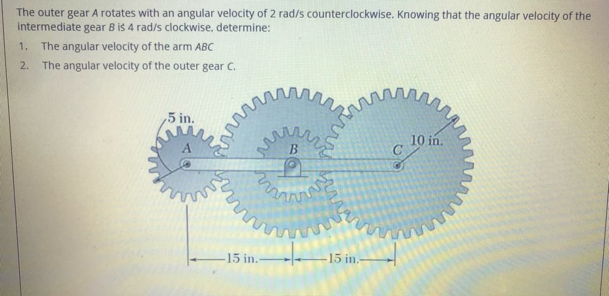 The outer gear A rotates with an angular velocity of 2 rad/s counterclockwise. Knowing that the angular velocity of the
intermediate gear B is 4 rad/s clockwise, determine:
1. The angular velocity of the arm ABC
2.
The angular velocity of the outer gear C.
5 in.
10 in.
B
15 in.
15 in.
