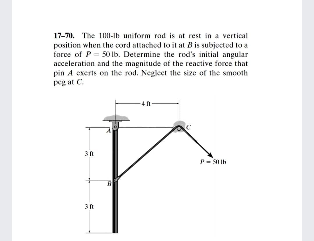 17-70. The 100-lb uniform rod is at rest in a vertical
position when the cord attached to it at B is subjected to a
force of P = 50 lb. Determine the rod's initial angular
acceleration and the magnitude of the reactive force that
pin A exerts on the rod. Neglect the size of the smooth
peg at C.
4 ft
A
3 ft
P = 50 lb
B
3 ft
