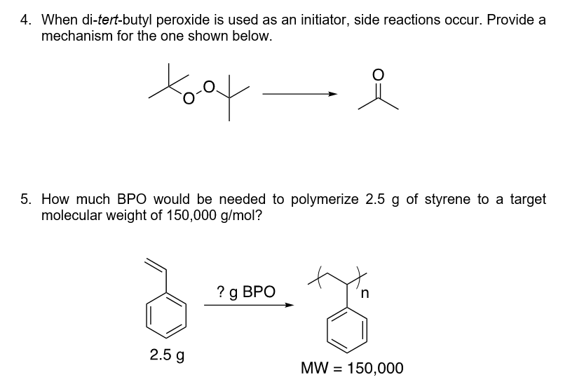 4. When di-tert-butyl peroxide is used as an initiator, side reactions occur. Provide a
mechanism for the one shown below.
toot
5. How much BPO would be needed to polymerize 2.5 g of styrene to a target
molecular weight of 150,000 g/mol?
2.5 g
? g BPO
n
th
MW = 150,000