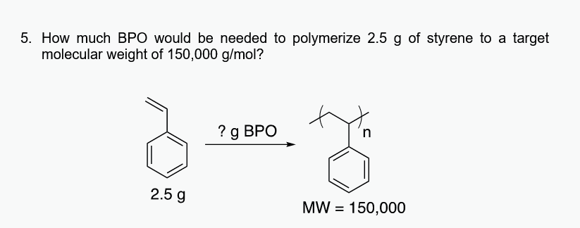 5. How much BPO would be needed to polymerize 2.5 g of styrene to a target
molecular weight of 150,000 g/mol?
2.5 g
? g BPO
n
y
MW = 150,000