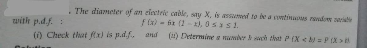 The diameter of an electric cable, say X, is assumed to be a continuous random variable
with p.d.f. :
f (x) = 6x (1-x), 0≤x≤ 1.
and
(i) Check that f(x) is p.d.f.,
(ii) Determine a number b such that P (X < b) = P (X> b).
Solutie