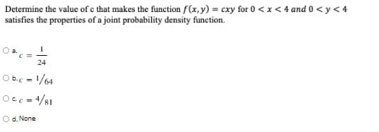 Determine the value of c that makes the function f(x, y) = cxy for 0 < x < 4 and 0 < y < 4
satisfies the properties of a joint probability density function.
24
Ob.c = 1/64
Occ = 4/81
d. None
