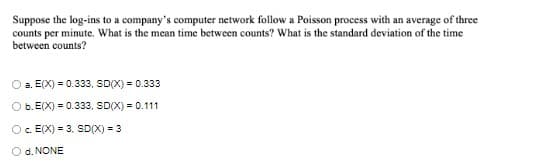 Suppose the log-ins to a company's computer network follow a Poisson process with an average of three
counts per minute. What is the mean time between counts? What is the standard deviation of the time
between counts?
a. E(X) = 0.333, SDX) = 0.333
O b. E(X) = 0.333, SD(X) = 0.111
Oc. E(X) = 3, SD(X) = 3
O d. NONE
