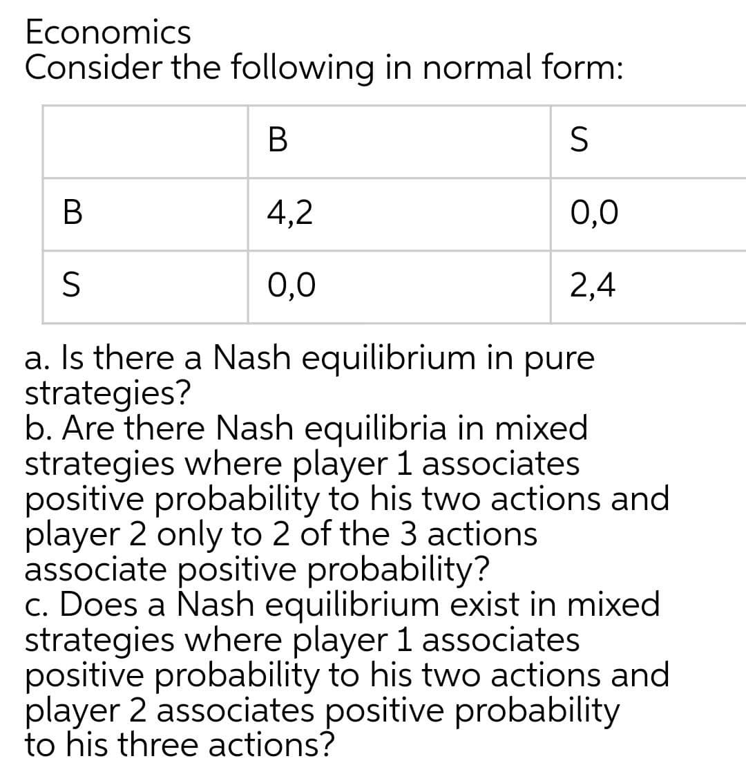 Economics
Consider the following in normal form:
В
В
4,2
0,0
0,0
2,4
a. Is there a Nash equilibrium in pure
strategies?
b. Are there Nash equilibria in mixed
strategies where player 1 associates
positive probability to his two actions and
player 2 only to 2 of the 3 actions
associate positive probability?
c. Does a Nash equilibrium exist in mixed
strategies where player 1 associates
positive probability to his two actions and
player 2 associates positive probability
to his three actions?
