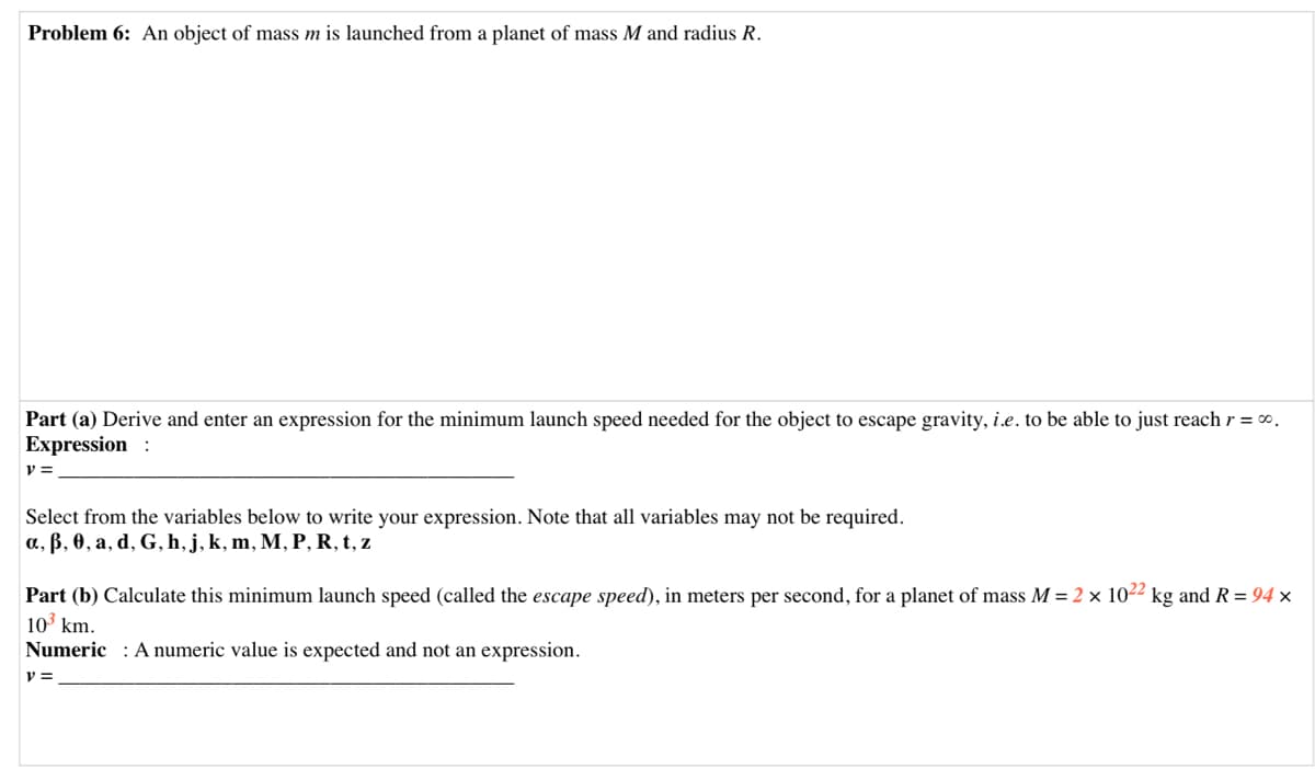Problem 6: An object of mass m is launched from a planet of mass M and radius R.
Part (a) Derive and enter an expression for the minimum launch speed needed for the object to escape gravity, i.e. to be able to just reach r = 0.
Expression :
V =
Select from the variables below to write your expression. Note that all variables may not be required.
a, B, 0, a, d, G, h, j, k, m, M, P, R, t, z
Part (b) Calculate this minimum launch speed (called the escape speed), in meters per second, for a planet of mass M = 2 × 1022 kg and R = 94 ×
|10 km.
Numeric : A numeric value is expected and not an expression.
v =
