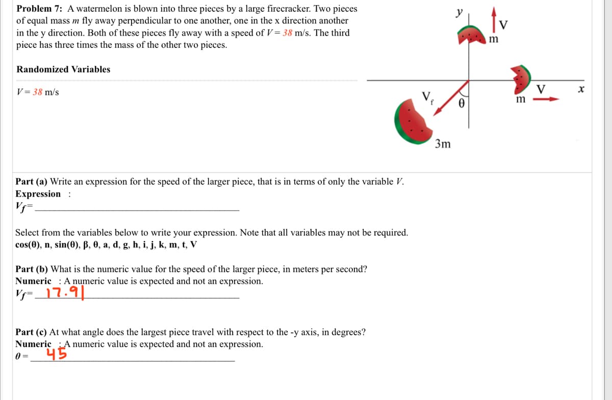 Problem 7: A watermelon is blown into three pieces by a large firecracker. Two pieces
of equal mass m fly away perpendicular to one another, one in the x direction another
in the y direction. Both of these pieces fly away with a speed of V = 38 m/s. The third
piece has three times the mass of the other two pieces.
V
m
Randomized Variables
V = 38 m/s
V
3m
Part (a) Write an expression for the speed of the larger piece, that is in terms of only the variable V.
Expression :
Select from the variables below to write your expression. Note that all variables may not be required.
cos(0), n, sin(0), B, 0, a, d, g, h, i, j, k, m, t, V
Part (b) What is the numeric value for the speed of the larger piece, in meters per second?
Numeric : A numeric value is expected and not an expression.
V- 17.91
Part (c) At what angle does the largest piece travel with respect to the -y axis, in degrees?
Numeric :A numeric value is expected and not an expression.
45
