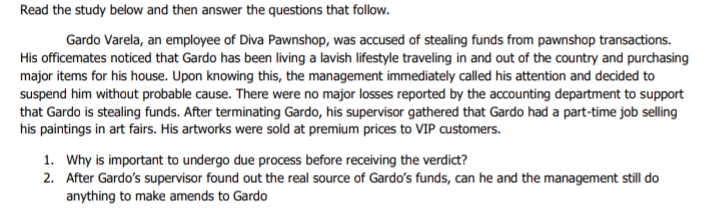 Read the study below and then answer the questions that follow.
Gardo Varela, an employee of Diva Pawnshop, was accused of stealing funds from pawnshop transactions.
His officemates noticed that Gardo has been living a lavish lifestyle traveling in and out of the country and purchasing
major items for his house. Upon knowing this, the management immediately called his attention and decided to
suspend him without probable cause. There were no major losses reported by the accounting department to support
that Gardo is stealing funds. After terminating Gardo, his supervisor gathered that Gardo had a part-time job selling
his paintings in art fairs. His artworks were sold at premium prices to VIP customers.
1. Why is important to undergo due process before receiving the verdict?
2. After Gardo's supervisor found out the real source of Gardo's funds, can he and the management still do
anything to make amends to Gardo