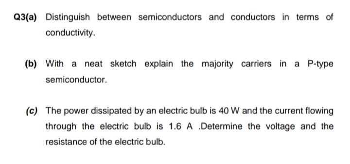 Q3(a) Distinguish between semiconductors and conductors in terms of
conductivity.
(b) With a neat sketch explain the majority carriers in a P-type
semiconductor.
(c) The power dissipated by an electric bulb is 40 W and the current flowing
through the electric bulb is 1.6 A .Determine the voltage and the
resistance of the electric bulb.

