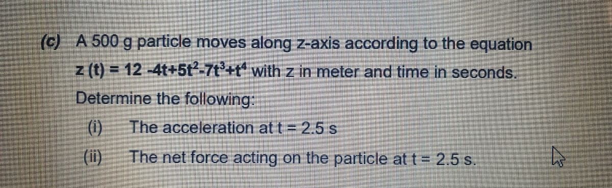(c) A 500 g particle moves along z-axis according to the equation
z (t) = 12 -4t+5t²-7t'+t with z in meter and time in seconds.
Determine the following:
(1)
The acceleration at t = 2.5 s
(ii)
The net force acting on the particle at t= 2.5 s.
