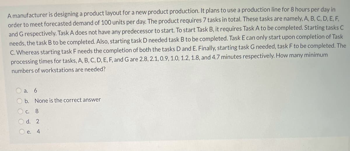 A manufacturer is designing a product layout for a new product production. It plans to use a production line for 8 hours per day in
order to meet forecasted demand of 100 units per day. The product requires 7 tasks in total. These tasks are namely, A, B, C, D, E, F,
and G respectively. Task A does not have any predecessor to start. To start Task B, it requires Task A to be completed. Starting tasks C
needs, the task B to be completed. Also, starting task D needed task B to be completed. Task E can only start upon completion of Task
C. Whereas starting task F needs the completion of both the tasks D and E. Finally, starting task G needed, task F to be completed. The
processing times for tasks, A, B, C, D, E, F, and G are 2.8, 2.1, 0.9, 1.0, 1.2, 1.8, and 4.7 minutes respectively. How many minimum
numbers of workstations are needed?
O a. 6
O b. None is the correct answer
O c. 8
O d. 2
O e.
4

