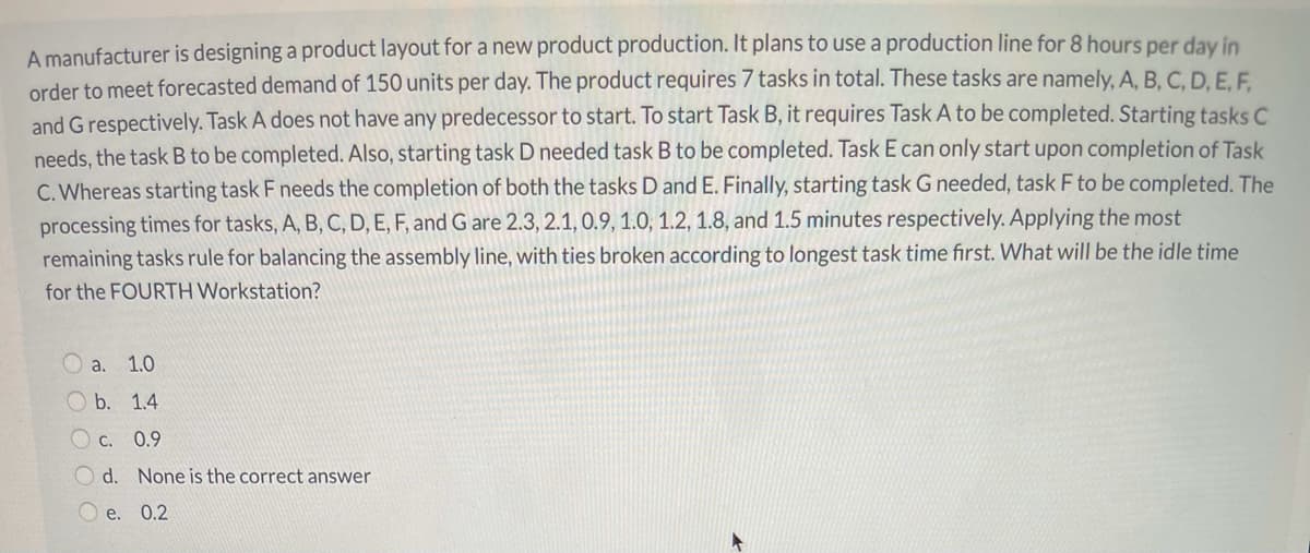 A manufacturer is designing a product layout for a new product production. It plans to use a production line for 8 hours per day in
order to meet forecasted demand of 150 units per day. The product requires 7 tasks in total. These tasks are namely, A, B, C, D. E. F.
and G respectively. Task A does not have any predecessor to start. To start Task B, it requires Task A to be completed. Starting tasks C
needs, the task B to be completed. Also, starting task D needed task B to be completed. Task E can only start upon completion of Task
C. Whereas starting task F needs the completion of both the tasks D and E. Finally, starting task G needed, task F to be completed. The
processing times for tasks, A, B, C, D, E, F, and G are 2.3, 2.1, 0.9, 1.0, 1.2, 1.8, and 1.5 minutes respectively. Applying the most
remaining tasks rule for balancing the assembly line, with ties broken according to longest task time first. What will be the idle time
for the FOURTH Workstation?
O a.
1.0
O b. 1.4
C. 0.9
O d. None is the correct answer
O e. 0.2

