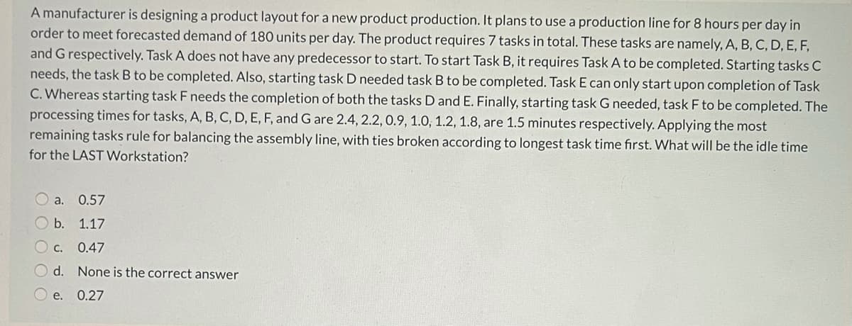A manufacturer is designing a product layout for a new product production. It plans to use a production line for 8 hours per day in
order to meet forecasted demand of 180 units per day. The product requires 7 tasks in total. These tasks are namely, A, B, C, D, E, F,
and G respectively. Task A does not have any predecessor to start. To start Task B, it requires Task A to be completed. Starting tasks C
needs, the task B to be completed. Also, starting task D needed task B to be completed. Task E can only start upon completion of Task
C. Whereas starting task F needs the completion of both the tasks D and E. Finally, starting task G needed, task F to be completed. The
processing times for tasks, A, B, C, D, E, F, and G are 2.4, 2.2, 0.9, 1.0, 1.2, 1.8, are 1.5 minutes respectively. Applying the most
remaining tasks rule for balancing the assembly line, with ties broken according to longest task time first. What will be the idle time
for the LAST Workstation?
a.
0.57
b.
1.17
С.
0.47
d.
None is the correct answer
е.
0.27
