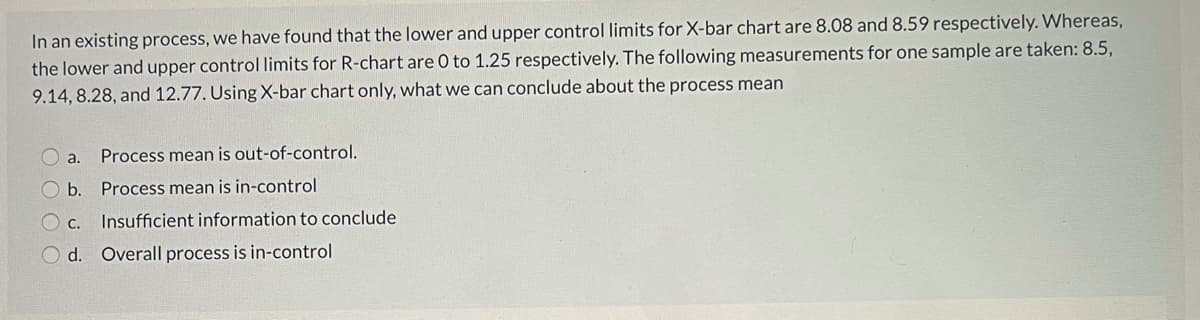 In an existing process, we have found that the lower and upper control limits for X-bar chart are 8.08 and 8.59 respectively. Whereas,
the lower and upper control limits for R-chart are 0 to 1.25 respectively. The following measurements for one sample are taken: 8.5,
9.14, 8.28, and 12.77. UsingX-bar chart only, what we can conclude about the process mean
O a.
Process mean is out-of-control.
O b.
Process mean is in-control
O c. Insufficient information to conclude
O d. Overall process is in-control
