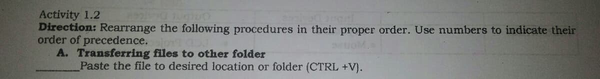 Activity 1.2
Direction: Rearrange the following procedures in their proper order. Use numbers to indicate their
order of precedence.
A. Transferring files to other folder
Paste the file to desired location or folder (CTRL +V).
