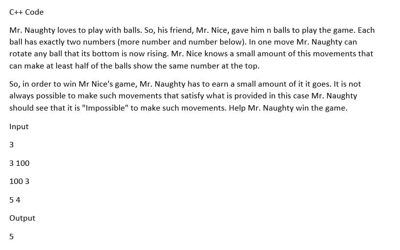 C++ Code
Mr. Naughty loves to play with balls. So, his friend, Mr. Nice, gave him n balls to play the game. Each
ball has exactly two numbers (more number and number below). In one move Mr. Naughty can
rotate any ball that its bottom is now rising. Mr. Nice knows a small amount of this movements that
can make at least half of the balls show the same number at the top.
So, in order to win Mr Nice's game, Mr. Naughty has to earn a small amount of it it goes. It is not
always possible to make such movements that satisfy what is provided in this case Mr. Naughty
should see that it is "Impossible" to make such movements. Help Mr. Naughty win the game.
Input
3
3 100
100 3
54
Output
5