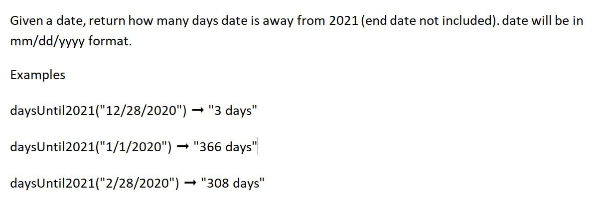 Given a date, return how many days date is away from 2021 (end date not included). date will be in
mm/dd/yyyy format.
Examples
daysUntil 2021("12/28/2020")
→ "3 days"
daysUntil 2021("1/1/2020") →"366 days"
daysUntil 2021("2/28/2020")
→ "308 days"