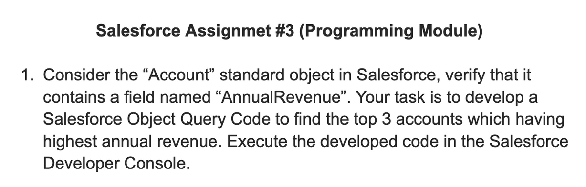 Salesforce Assignmet #3 (Programming Module)
1. Consider the “Account" standard object in Salesforce, verify that it
contains a field named “AnnualRevenue". Your task is to develop a
Salesforce Object Query Code to find the top 3 accounts which having
highest annual revenue. Execute the developed code in the Salesforce
Developer Console.
