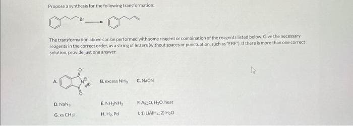 Propose a synthesis for the following transformation:
The transformation above can be performed with some reagent or combination of the reagents listed below. Give the necessary
reagents in the correct order, as a string of letters (without spaces or punctuation, such as "EBF"). If there is more than one correct
solution, provide just one answer.
D. NaN₂
G. xs CH₂l
40
B. excess NH₂
ENHINH,
H.H₂, Pd
C. NaCN
F.Ag:O, H₂O, heat
I. 1) LIAIH4: 2) H₂O