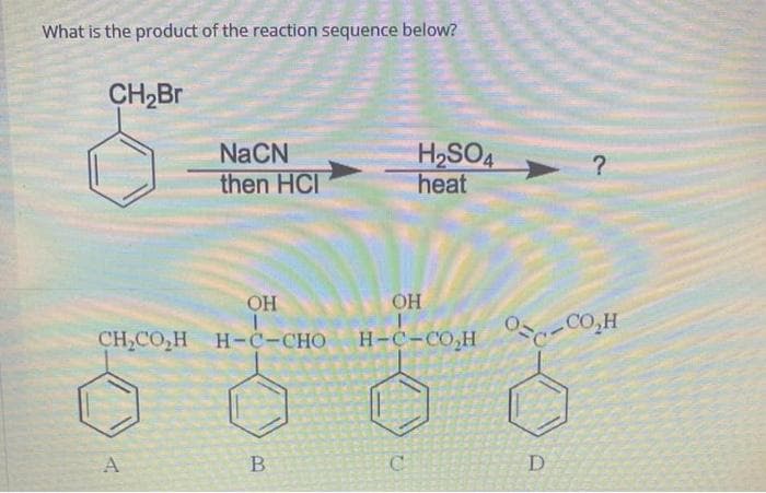 What is the product of the reaction sequence below?
CH₂Br
NaCN
then HCI
OH
CH,COH H-C-CHO
A
B
H₂SO4
heat
OH
H-C-COH
C
D
?
CO₂H