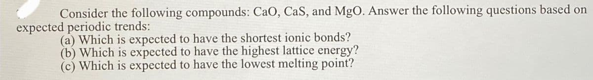 Consider the following compounds: CaO, CaS, and MgO. Answer the following questions based on
expected periodic trends:
(a) Which is expected to have the shortest ionic bonds?
(b) Which is expected to have the highest lattice energy?
(c) Which is expected to have the lowest melting point?