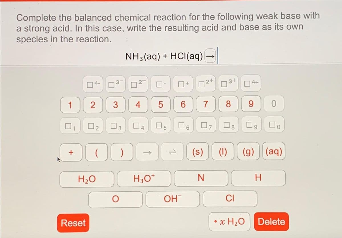 Complete the balanced chemical reaction for the following weak base with
a strong acid. In this case, write the resulting acid and base as its own
species in the reaction.
1 2
□
4-
Reset
H₂O
3
0₂ 03
N
3
70
NH₂(aq) + HCl(aq)
4
04
->
H3O+
LO
5
5
Сл
14
OH
+
口。
2+
6 7 8 9
07
(s) (1)
N
3+
8
CI
4+
• x H₂O
U
0
(g) (aq)
H
Do
Delete