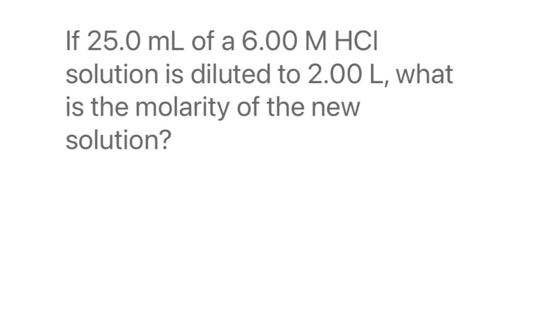 If 25.0 mL of a 6.00 M HCI
solution is diluted to 2.00 L, what
is the molarity of the new
solution?
