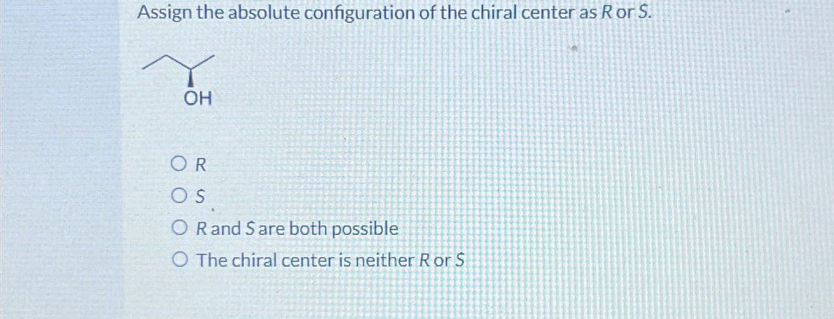 Assign the absolute configuration of the chiral center as R or S.
OH
OR
OS
O Rand Sare both possible
O The chiral center is neither Ror S