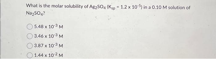 What is the molar solubility of Ag2SO4 (Ksp = 1.2 x 10-5) in a 0.10 M solution of
Na₂SO4?
5.48 x 10-3 M
3.46 x 10-3 M
3.87 x 10-3 M
1.44 x 10-2 M