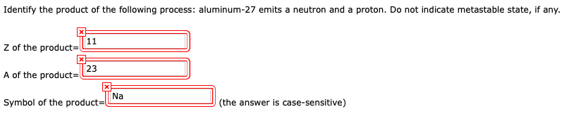 Identify the product of the following process: aluminum-27 emits a neutron and a proton. Do not indicate metastable state, if any.
Z of the product=
A of the product=
11
23
Symbol of the product=
Na
(the answer is case-sensitive)