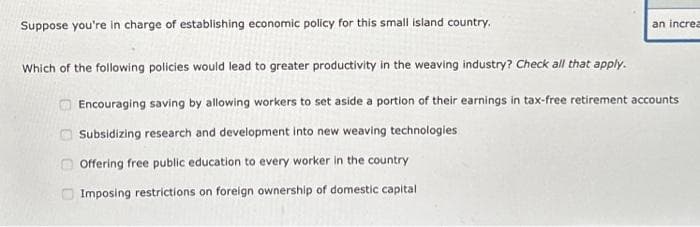 Suppose you're in charge of establishing economic policy for this small island country.
Which of the following policies would lead to greater productivity in the weaving industry? Check all that apply.
Encouraging saving by allowing workers to set aside a portion of their earnings in tax-free retirement accounts
Subsidizing research and development into new weaving technologies
Offering free public education to every worker in the country
Imposing restrictions on foreign ownership of domestic capital
an increa
000