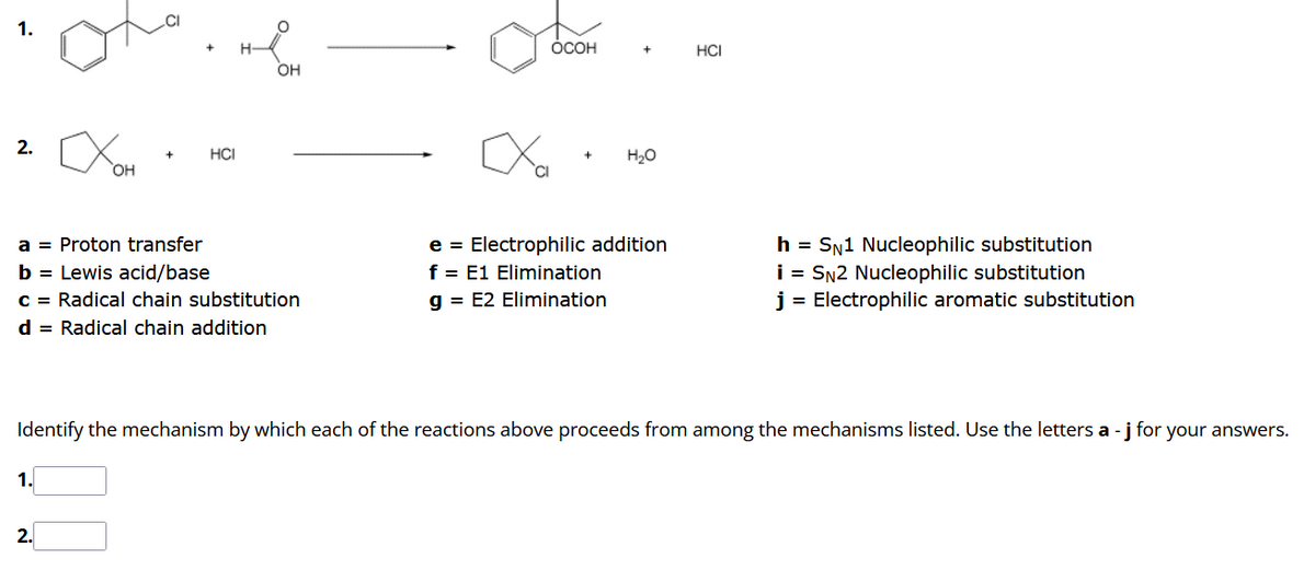 2.
OH
1.
HCI
2.
H-
O
a = Proton transfer
b = Lewis acid/base
c = Radical chain substitution
d = Radical chain addition
OH
OCOH
xXxa
+
H₂O
e = Electrophilic addition
f = E1 Elimination
g= E2 Elimination
HCI
Identify the mechanism by which each of the reactions above proceeds from among the mechanisms listed. Use the letters a - j for your answers.
h = SN1 Nucleophilic substitution
i = SN2 Nucleophilic substitution
j = Electrophilic aromatic substitution