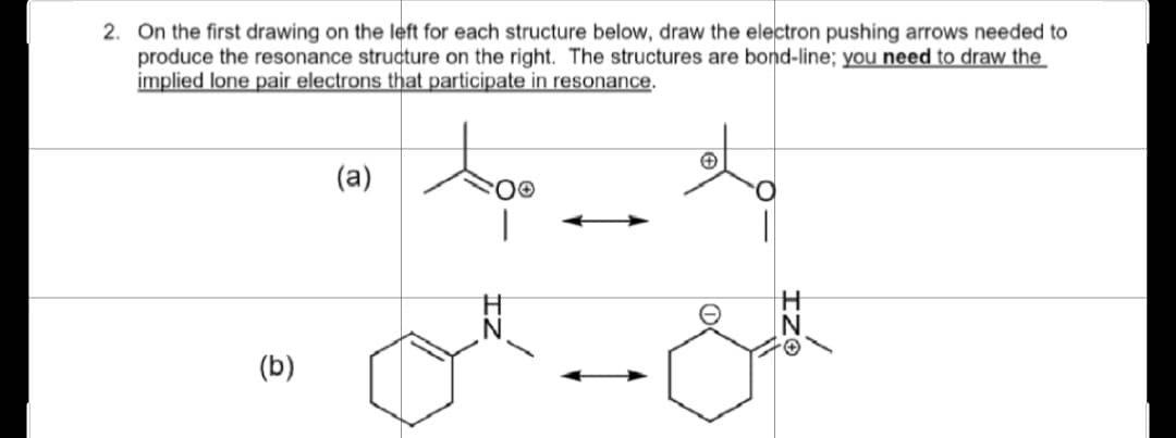 2. On the first drawing on the left for each structure below, draw the electron pushing arrows needed to
produce the resonance structure on the right. The structures are bond-line; you need to draw the
implied lone pair electrons that participate in resonance.
(b)
(a)
Ⓒ
