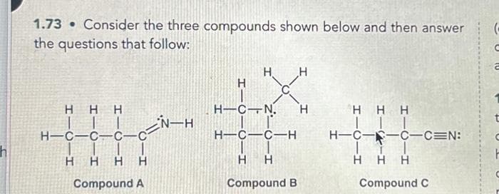h
1.73 Consider the three compounds shown below and then answer
the questions that follow:
H H H
H-C-C-C-C
H H H H
Compound A
-CN-H
H.
H
H-C-N. H
H-C-C-H
H
H
H
Compound B
Η Η Η
H-C-C-C=N:
H H H
Compound C
(
2