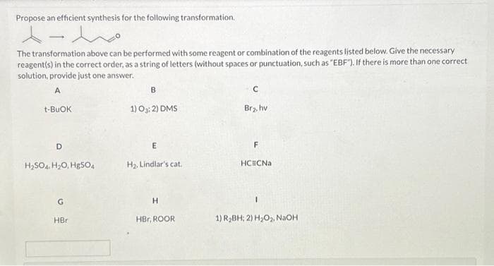 Propose an efficient synthesis for the following transformation.
人一
The transformation above can be performed with some reagent or combination of the reagents listed below. Give the necessary
reagent(s) in the correct order, as a string of letters (without spaces or punctuation, such as "EBF"). If there is more than one correct
solution, provide just one answer.
A
t-BUOK
D
H₂SO4 H₂O, Hg504
G
HBr
B
1) 03:2) DMS
E
H₂. Lindlar's cat.
H
HBr, ROOR
C
Br₂, hv
F
HCECNa
1
1) R₂BH; 2) H₂O₂, NaOH