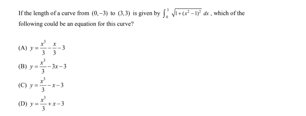 If the length of a curve from (0,–3) to (3,3) is given by [ V1+(x² – 1)² dx , which of the
following could be an equation for this curve?
x
(A) у%3
3
- 3
(В) у 3D
-- 3x – 3
3
(С) у%3D—— х-3
3
(D) y =-+x- 3
3
