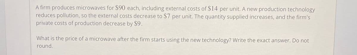 A firm produces microwaves for $90 each, including external costs of $14 per unit. A new production technology
reduces pollution, so the external costs decrease to $7 per unit. The quantity supplied increases, and the firm's
private costs of production decrease by $9.
What is the price of a microwave after the firm starts using the new technology? Write the exact answer. Do not
round.