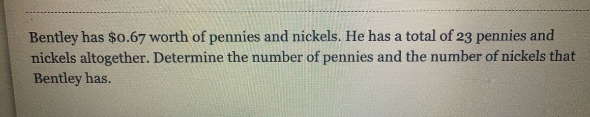 Bentley has $0.67 worth of pennies and nickels. He has a total of 23 pennies and
nickels altogether. Determine the number of pennies and the number of nickels that
Bentley has