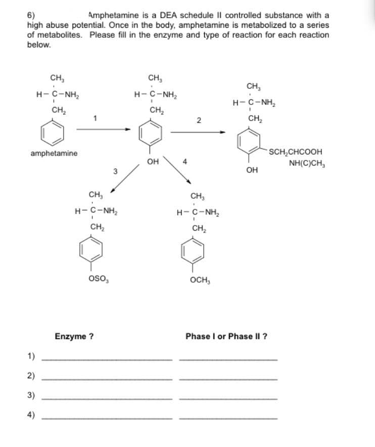 6)
high abuse potential. Once in the body, amphetamine is metabolized to a series
of metabolites. Please fill in the enzyme and type of reaction for each reaction
below.
Amphetamine is a DEA schedule II controlled substance with a
CH,
CH,
CH,
H-C-NH,
H-C-NH2
H- C-NH,
CH,
CH,
CH,
SCH,CHCOOH
NH(C)CH,
amphetamine
он
он
CH,
CH,
H-C-NH2
H-C-NH,
CH2
CH,
oso,
OCH,
Enzyme ?
Phase I or Phase Il ?
1)
2)
3)
4)
2.
