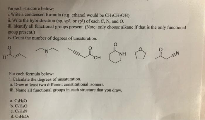 For each structure below:
i. Write a condensed formula (e.g. ethanol would be CH3CH2OH)
ii. Write the hybridization (sp, sp2, or sp3) of each C, N, and O.
iii. Identify all functional groups present. (Note: only choose alkane if that is the only functional
group present.)
iv. Count the number of degrees of unsaturation.
N'
HO,
For each formula below:
i. Calculate the degrees of unsaturation.
ii. Draw at least two different constitutional isomers,
iii. Name all functional groups in each structure that you draw.
a. C3HSO
b. CAH&O
c. CaH,N
d. CH6O2
