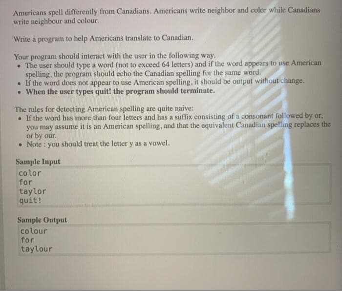 Americans spell differently from Canadians. Americans write neighbor and color while Canadians
write neighbour and colour.
Write a program to help Americans translate to Canadian.
Your program should interact with the user in the following way.
• The user should type a word (not to exceed 64 letters) and if the word appears to use American
spelling, the program should echo the Canadian spelling for the same word.
• If the word does not appear to use American spelling, it should be output without change.
• When the user types quit! the program should terminate.
The rules for detecting American spelling are quite naive:
• If the word has more than four letters and has a suffix consisting of a consonant followed by or,
you may assume it is an American spelling, and that the equivalent Canadian spelling replaces the
or by our.
• Note : you should treat the letter y as a vowel.
Sample Input
co lor
for
taylor
quit!
Sample Output
colour
for
taylour
