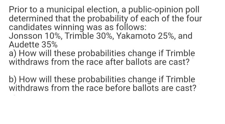 Prior to a municipal election, a public-opinion poll
determined that the probability of each of the four
candidates winning was as follows:
Jonsson 10%, Trimble 30%, Yakamoto 25%, and
Audette 35%
a) How will these probabilities change if Trimble
withdraws from the race after ballots are cast?
b) How will these probabilities change if Trimble
withdraws from the race before ballots are cast?
