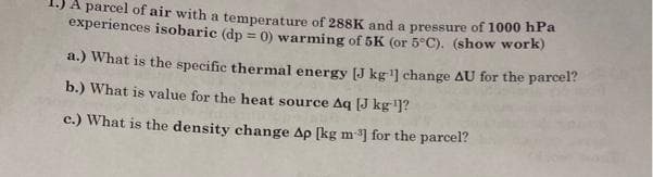 A parcel of air with a temperature of 288K and a pressure of 1000 hPa
experiences isobaric (dp = 0) warming of 5K (or 5°C). (show work)
a.) What is the specific thermal energy [J kg¹] change AU for the parcel?
b.) What is value for the heat source Aq [J kg ¹]?
c.) What is the density change Ap [kg m-³] for the parcel?