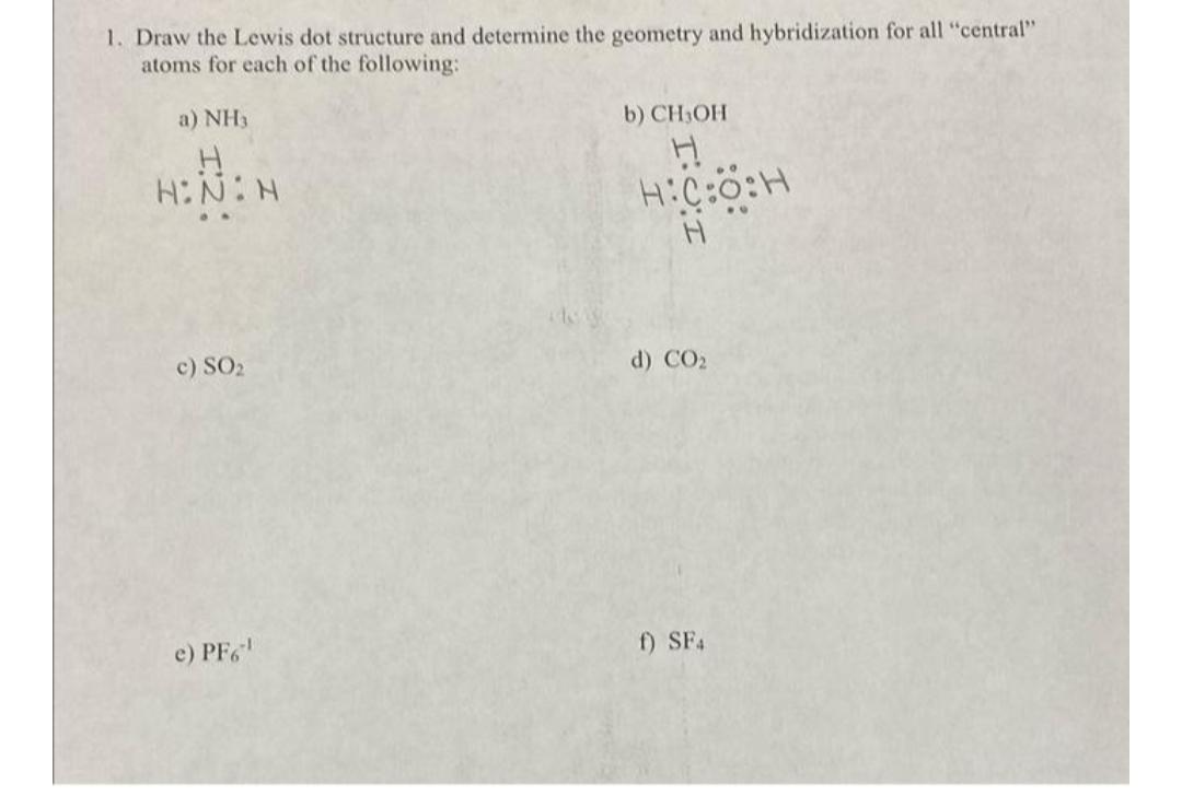 1. Draw the Lewis dot structure and determine the geometry and hybridization for all "central"
atoms for each of the following:
a) NH3
H
H:N:N
c) SO₂
e) PF6¹
b) CH₂OH
H
H:C:O:H
H
d) CO₂
f) SF4