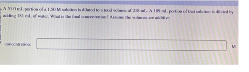 A 51.0 ml. portion of a 1.50 M solution is diluted to a total volume of 218 ml... A 109 ml. portion of that solution is diluted by
adding 181 ml. of water. What is the final concentration? Assume the volumes are additive.
concentration:
M