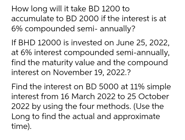 How long will it take BD 1200 to
accumulate to BD 2000 if the interest is at
6% compounded semi- annually?
If BHD 12000 is invested on June 25, 2022,
at 6% interest compounded semi-annually,
find the maturity value and the compound
interest on November 19, 2022.?
Find the interest on BD 5000 at 11% simple
interest from 16 March 2022 to 25 October
2022 by using the four methods. (Use the
Long to find the actual and approximate
time).