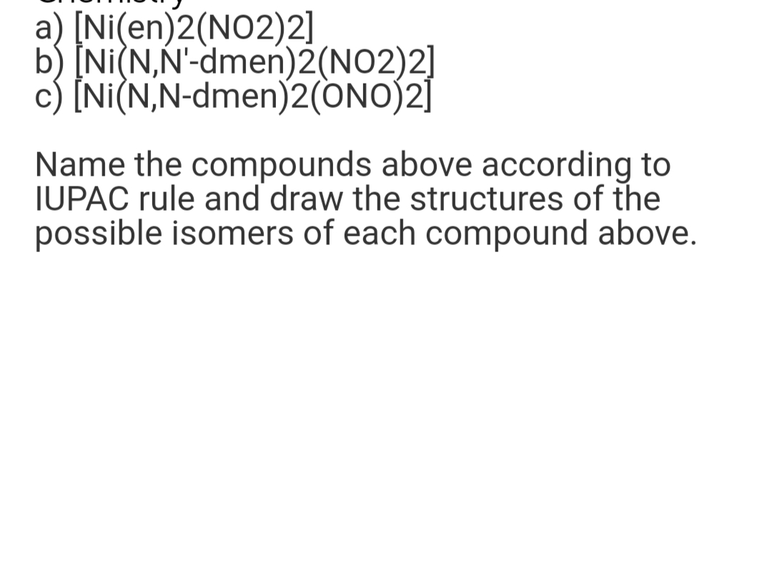 a) [Ni(en)2(NO2)2]
b) [Ni(N,N'-dmen)2(NO2)2]
c) [Ni(N,N-dmen)2(ONO)2]
Name the compounds above according to
IUPAC rule and draw the structures of the
possible isomers of each compound above.