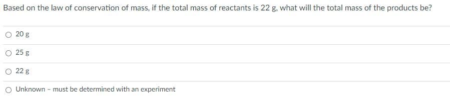 Based on the law of conservation of mass, if the total mass of reactants is 22 g, what will the total mass of the products be?
O 20 g
25 g
O 22 g
Unknown - must be determined with an experiment
