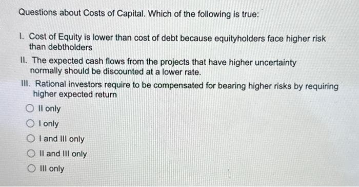 Questions about Costs of Capital. Which of the following is true:
1. Cost of Equity is lower than cost of debt because equityholders face higher risk
than debtholders
II. The expected cash flows from the projects that have higher uncertainty
normally should be discounted at a lower rate.
III. Rational investors require to be compensated for bearing higher risks by requiring
higher expected return
O II only
OI only
OI and III only
II and III only
O III only