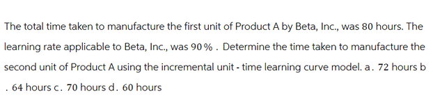 The total time taken to manufacture the first unit of Product A by Beta, Inc., was 80 hours. The
learning rate applicable to Beta, Inc., was 90%. Determine the time taken to manufacture the
second unit of Product A using the incremental unit - time learning curve model. a. 72 hours b
.64 hours c. 70 hours d. 60 hours