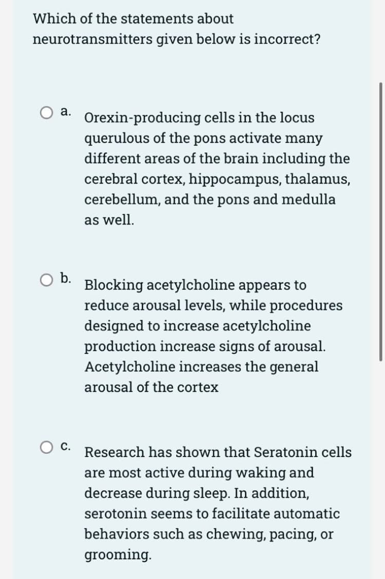Which of the statements about
neurotransmitters given below is incorrect?
О а.
Orexin-producing cells in the locus
querulous of the pons activate many
different areas of the brain including the
cerebral cortex, hippocampus, thalamus,
cerebellum, and the pons and medulla
as well.
b.
Blocking acetylcholine appears to
reduce arousal levels, while procedures
designed to increase acetylcholine
production increase signs of arousal.
Acetylcholine increases the general
arousal of the cortex
O C. Research has shown that Seratonin cells
are most active during waking and
decrease during sleep. In addition,
serotonin seems to facilitate automatic
behaviors such as chewing, pacing, or
grooming.
